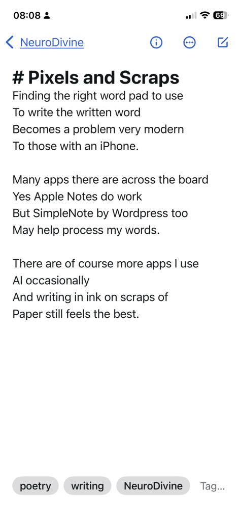 Pixels and Scraps. Finding the right word pad to use / To write the written word / Becomes a problem very modern / To those with an iPhone. // Many apps there are across the board / Yes Apple Notes do work / But Simplenote by WordPress too / May help process my words. // There are of course more apps I use / AI occasionally / And writing in ink on scraps of / Paper still feels the best.